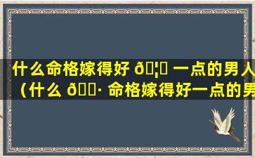 什么命格嫁得好 🦆 一点的男人（什么 🌷 命格嫁得好一点的男人最好）